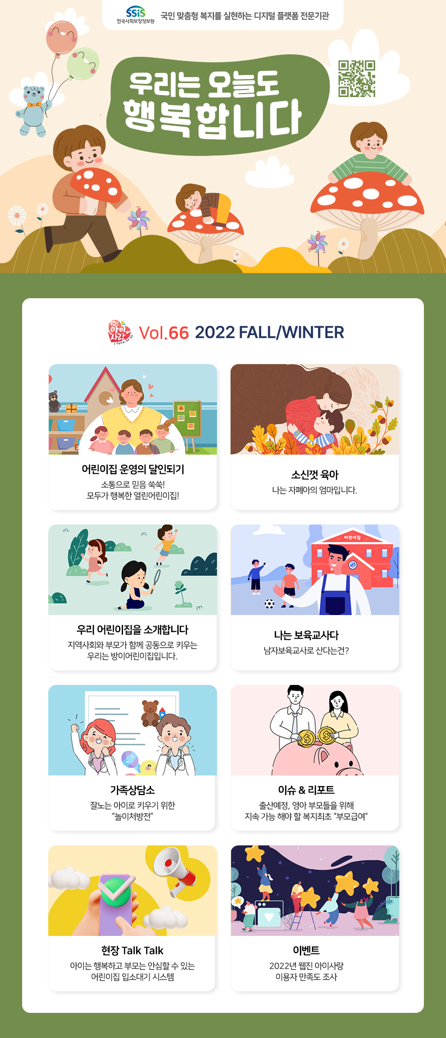 SSiS 한국사회보장정보원 국민 맞춤형 복지를 실현하는 디지털 플랫폼 전문기관 우리는 오늘도 행복합니다 웹진아이사랑 VOL.66 2022 FALL/WINTER ○어린이집 운영의 달인되기 소통으로 믿음 쑥쑥! 모두가 행복한 열린어린이집! ○소신껏 육아 나는 자폐아의 엄마입니다. ○우리 어린이집을 소개합니다 지역사회와 부모가 함께 공동으로 키우는 우리는 방이어린이집입니다. ○나는 보육교사다 남자보육교사로 산다는건? ○가족상담소 잘노는 아이로 키우기 위한 '놀이처방전' ○이슈&리포트 출산예정, 영아 부모들을 위해 지속 가능 해야 할 복지최초 '부모급여' ○현장 Talk Talk 아이는 행복하고 부모는 안심할 수 있는 어린이집 입소대기 시스템 ○이벤트 2022년 웹진 아이사랑 이용자 만족도 조사